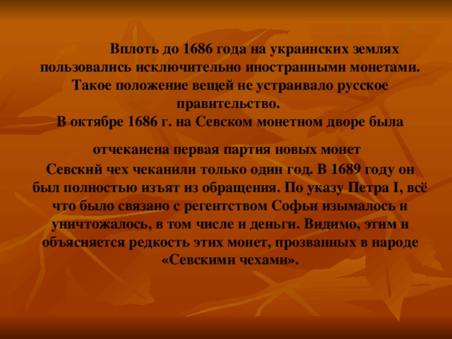 Вплоть до 1686 года на украинских землях пользовались исключительно иностранными монетами. Такое положение вещей не устраивало русское правительство.  В октябре 1686 г. на Севском монетном дворе была отчеканена первая партия новых монет   Севский чех чеканили только один год. В 1689 году он был полностью изъят из обращения. По указу Петра I, всё что было связано с регентством Софьи изымалось и уничтожалось, в том числе и деньги. Видимо, этим и объясняется редкость этих монет, прозванных в народе «Севскими чехами». 