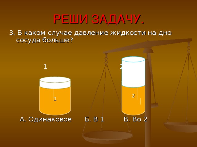 РЕШИ ЗАДАЧУ. 3. В каком случае давление жидкости на дно сосуда больше?  1 2  А. Одинаковое  Б. В 1 В. Во 2  1  2 