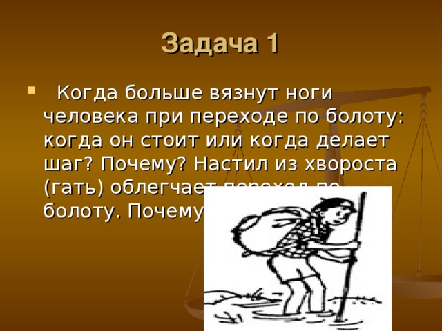 Задача 1   Когда больше вязнут ноги человека при переходе по болоту: когда он стоит или когда делает шаг? Почему? Настил из хвороста (гать) облегчает переход по болоту. Почему? 