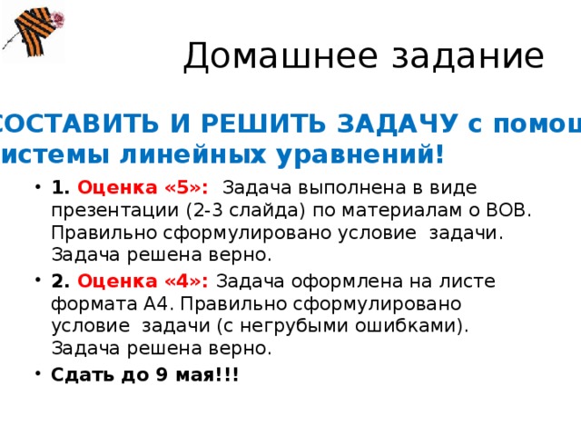 Домашнее задание СОСТАВИТЬ И РЕШИТЬ ЗАДАЧУ с помощью системы линейных уравнений! 1. Оценка «5»: Задача выполнена в виде презентации (2-3 слайда) по материалам о ВОВ. Правильно сформулировано условие задачи. Задача решена верно. 2. Оценка «4»: Задача оформлена на листе формата А4. Правильно сформулировано условие задачи (с негрубыми ошибками). Задача решена верно. Сдать до 9 мая!!! 