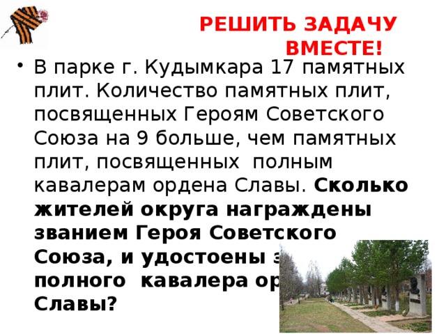 РЕШИТЬ ЗАДАЧУ ВМЕСТЕ! В парке г. Кудымкара 17 памятных плит. Количество памятных плит, посвященных Героям Советского Союза на 9 больше, чем памятных плит, посвященных полным кавалерам ордена Славы. Сколько жителей округа награждены званием Героя Советского Союза, и удостоены звания полного кавалера ордена Славы? 