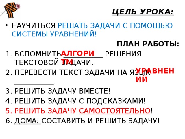 ЦЕЛЬ УРОКА: НАУЧИТЬСЯ РЕШАТЬ ЗАДАЧИ С ПОМОЩЬЮ СИСТЕМЫ УРАВНЕНИЙ! ПЛАН РАБОТЫ: ВСПОМНИТЬ ___________ РЕШЕНИЯ ТЕКСТОВОЙ ЗАДАЧИ. ПЕРЕВЕСТИ ТЕКСТ ЗАДАЧИ НА ЯЗЫК ___________. РЕШИТЬ ЗАДАЧУ ВМЕСТЕ! РЕШИТЬ ЗАДАЧУ С ПОДСКАЗКАМИ! РЕШИТЬ ЗАДАЧУ САМОСТОЯТЕЛЬНО ! ДОМА: СОСТАВИТЬ И РЕШИТЬ ЗАДАЧУ! АЛГОРИТМ УРАВНЕНИЙ  