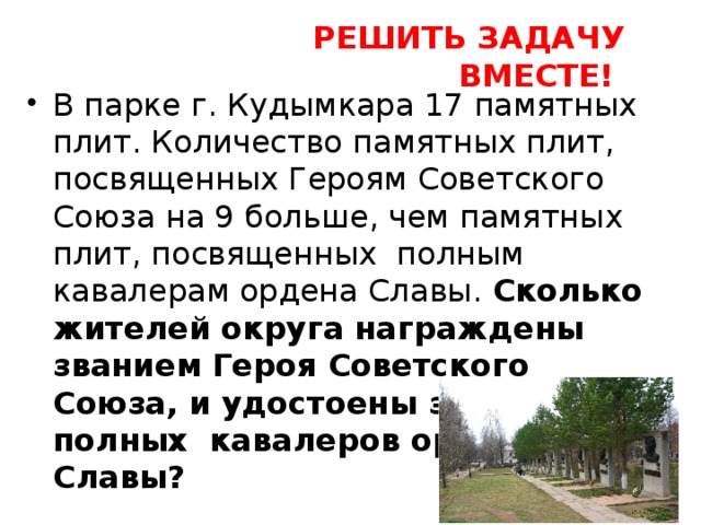 РЕШИТЬ ЗАДАЧУ ВМЕСТЕ! В парке г. Кудымкара 17 памятных плит. Количество памятных плит, посвященных Героям Советского Союза на 9 больше, чем памятных плит, посвященных полным кавалерам ордена Славы. Сколько жителей округа награждены званием Героя Советского Союза, и удостоены звания полных кавалеров орденов Славы? 