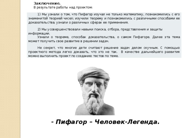 Заключение. В результате работы над проектом: 1) Мы узнали о том, что Пифагор изучал не только математику, познакомились с его знаменитой теорией чисел; изучили теорему и познакомились с различными способами ее доказательства; узнали о различных сферах ее применения. 2) Мы усовершенствовали навыки поиска, отбора, представления и защиты информации. Узнали о теореме, способах доказательства, о самом Пифагоре. Далее эта тема может получить свое развитие в решении задач. Не секрет, что многие дети считают решение задач делом скучным. С помощью проектного метода легко доказать, что это не так. В качестве дальнейшего развития можно выполнить проект по созданию тестов по теме. - Пифагор – Человек-Легенда. 