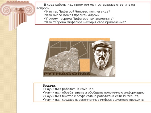 В ходе работы над проектом мы постарались ответить на вопросы: Кто ты, Пифагор? Человек или легенда? Как число может править миром? Почему теорема Пифагора так знаменита? Как теорема Пифагора находит свое применение? Задачи: научиться работать в команде, научиться обрабатывать и обобщать полученную информацию, научиться быстро и эффективно работать в сети Интернет, научиться создавать законченные информационные продукты. 