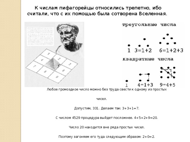 К числам пифагорейцы относились трепетно, ибо считали, что с их помощью была сотворена Вселенная. Любое громоздкое число можно без труда свести к одному из простых чисел. Допустим, 331. Делаем так: 3+3+1=7.  С числом 4529 процедура выйдет посложнее. 4+5+2+9=20. Число 20 находится вне ряда простых чисел.  Поэтому загоняем его туда следующим образом: 2+0=2. 