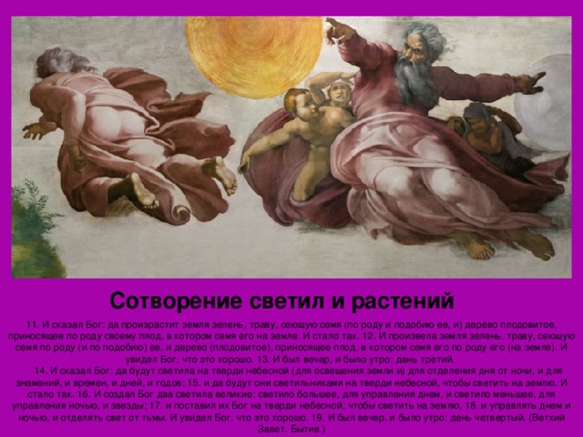 Сотворение светил и растений 11. И сказал Бог: да произрастит земля зелень, траву, сеющую семя (по роду и подобию ее, и) дерево плодовитое, приносящее по роду своему плод, в котором семя его на земле. И стало так. 12. И произвела земля зелень, траву, сеющую семя по роду (и по подобию) ее, и дерево (плодовитое), приносящее плод, в котором семя его по роду его (на земле). И увидел Бог, что это хорошо. 13. И был вечер, и было утро: день третий.      14. И сказал Бог: да будут светила на тверди небесной (для освещения земли и) для отделения дня от ночи, и для знамений, и времен, и дней, и годов; 15. и да будут они светильниками на тверди небесной, чтобы светить на землю. И стало так. 16. И создал Бог два светила великие: светило большее, для управления днем, и светило меньшее, для управления ночью, и звезды; 17. и поставил их Бог на тверди небесной, чтобы светить на землю, 18. и управлять днем и ночью, и отделять свет от тьмы. И увидел Бог, что это хорошо. 19. И был вечер, и было утро: день четвертый. (Ветхий Завет. Бытие.) 