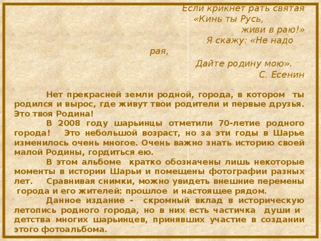 Если крикнет рать святая  «Кинь ты Русь,  живи в раю!»  Я скажу: «Не надо рая,  Дайте родину мою» . С. Есенин  Нет прекрасней земли родной, города, в котором ты родился и вырос, где живут твои родители и первые друзья. Это твоя Родина!   В 2008 году шарьинцы отметили 70-летие родного города! Это небольшой возраст, но за эти годы в Шарье изменилось очень многое. Очень важно знать историю своей малой Родины, гордиться ею.  В этом альбоме кратко обозначены лишь некоторые моменты в истории Шарьи и помещены фотографии разных лет.  Сравнивая снимки, можно увидеть внешние перемены города и его жителей: прошлое и настоящее рядом.  Данное издание - скромный вклад в историческую летопись родного города, но в них есть частичка души и детства многих шарьинцев, принявших участие в создании этого фотоальбома.         