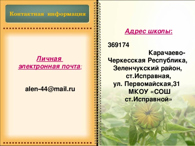 Контактная информация Адрес школы :  369174 Карачаево-Черкесская Республика, Зеленчукский район,  ст.Исправная, ул. Первомайская,31  МКОУ «СОШ ст.Исправной» Личная электронная почта : alen-44@mail.ru 