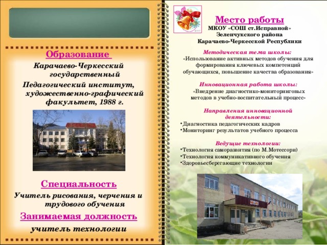 Место работы МКОУ «СОШ ст.Исправной» Зеленчукского района Карачаево-Черкесской Республики   Образование Карачаево-Черкесский государственный Педагогический институт, художественно-графический факультет, 1988 г.     Специальность Учитель рисования, черчения и трудового обучения Занимаемая должность учитель технологии Методическая тема школы: «Использование активных методов обучения для формирования ключевых компетенций обучающихся, повышение качества образования» Инновационная работа школы:  «Внедрение диагностико-мониторинговых методов в учебно-воспитательный процесс»  Направления инновационной деятельности: Диагностика педагогических кадров Мониторинг результатов учебного процесса  Ведущие технологии: Технология саморазвития (по М.Мотессори) Технология коммуникативного обучения Здоровьесберегающие технологии 