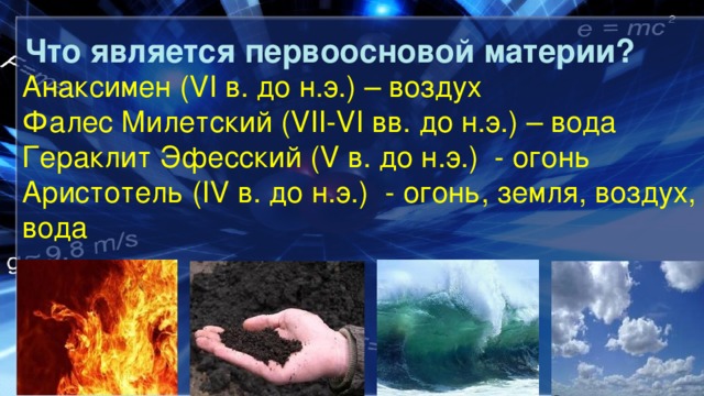 Что является первоосновой материи? Анаксимен (VI в. до н.э.) – воздух Фалес Милетский (VII-VI вв. до н.э.) – вода Гераклит Эфесский (V в. до н.э.) - огонь Аристотель (IV в. до н.э.) - огонь, земля, воздух, вода 