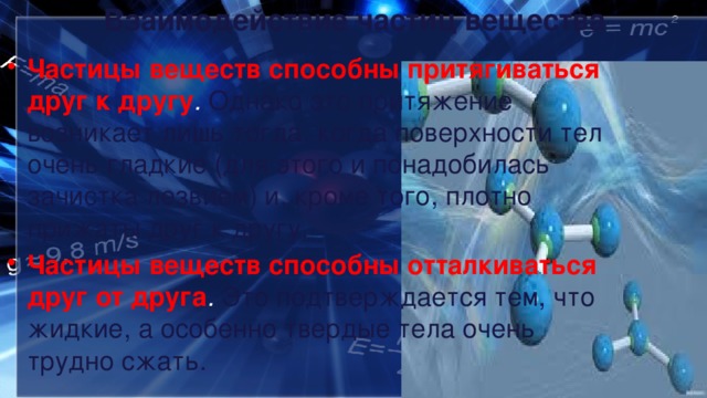 Взаимодействие частиц вещества Частицы веществ способны притягиваться друг к другу .  Однако это притяжение возникает лишь тогда, когда поверхности тел очень гладкие (для этого и понадобилась зачистка лезвием) и, кроме того, плотно прижаты друг к другу. Частицы веществ способны отталкиваться друг от друга .  Это подтверждается тем, что жидкие, а особенно твердые тела очень трудно сжать. 