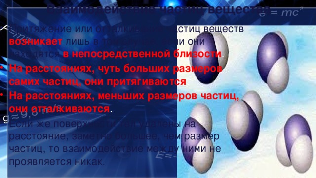 Взаимодействие частиц вещества Притяжение или отталкивание частиц веществ возникает  лишь в том случае, если они находятся в непосредственной близости . На расстояниях, чуть больших размеров самих частиц, они притягиваются . На расстояниях, меньших размеров частиц, они отталкиваются .  Если же поверхности тел удалены на расстояние, заметно большее, чем размер частиц, то взаимодействие между ними не проявляется никак . 