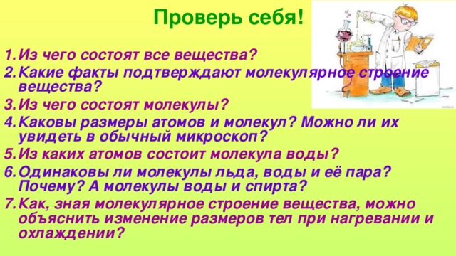 Проверь себя! Из чего состоят все вещества? Какие факты подтверждают молекулярное строение вещества? Из чего состоят молекулы? Каковы размеры атомов и молекул? Можно ли их увидеть в обычный микроскоп? Из каких атомов состоит молекула воды? Одинаковы ли молекулы льда, воды и её пара? Почему? А молекулы воды и спирта? Как, зная молекулярное строение вещества, можно объяснить изменение размеров тел при нагревании и охлаждении?  