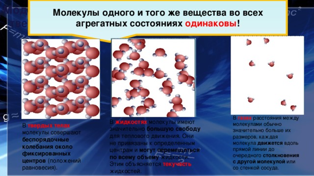 Молекулы одного и того же вещества во всех агрегатных состояниях одинаковы ! Модели строения газов, жидкостей и  твердых тел В газах расстояния между молекулами обычно значительно больше их размеров, каждая молекула движется вдоль прямой линии до очередного столкновения с другой молекулой или со стенкой сосуда. В жидкостях молекулы имеют значительно большую свободу для теплового движения. Они не привязаны к определенным центрам и могут перемещаться по всему объему жидкости. Этим объясняется текучесть жидкостей . В твердых телах молекулы совершают беспорядочные колебания около фиксированных центров (положений равновесия). 