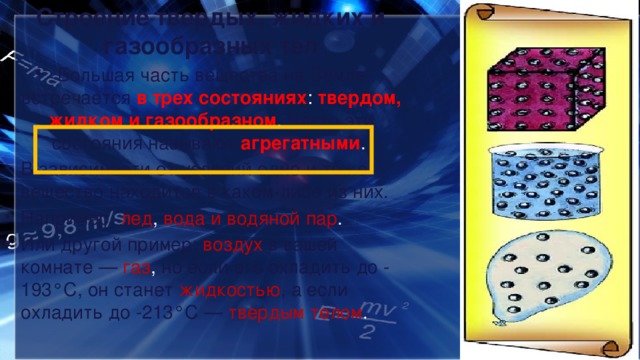 Строение твердых, жидких и газообразных тел Большая часть вещества на Земле встречается в трех состояниях : твердом, жидком и газообразном . Часто эти состояния называют агрегатными . В зависимости от условий одно и тоже вещество находится в каком-либо из них. Например, лед , вода и водяной пар . Или другой пример: воздух  в вашей комнате —  газ , но если его охладить до -193°C, он станет жидкостью , а если охладить до -213°C — твердым телом . 