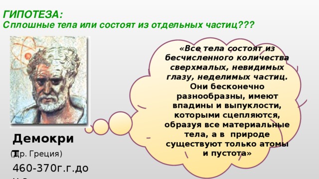  ГИПОТЕЗА:  Сплошные тела или состоят из отдельных частиц??? «Все тела состоят из бесчисленного количества сверхмалых, невидимых глазу, неделимых частиц. Они бесконечно разнообразны, имеют впадины и выпуклости, которыми сцепляются, образуя все материальные тела, а в  природе существуют только атомы и пустота» Демокрит (Др.  Греция) 460-370г.г.до н.э.  