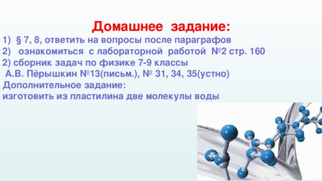 Домашнее задание: § 7, 8, ответить на вопросы после параграфов  ознакомиться с лабораторной работой №2 стр. 160 2) сборник задач по физике 7-9 классы  А.В. Пёрышкин №13(письм.), № 31, 34, 35(устно) Дополнительное задание: изготовить из пластилина две молекулы воды  