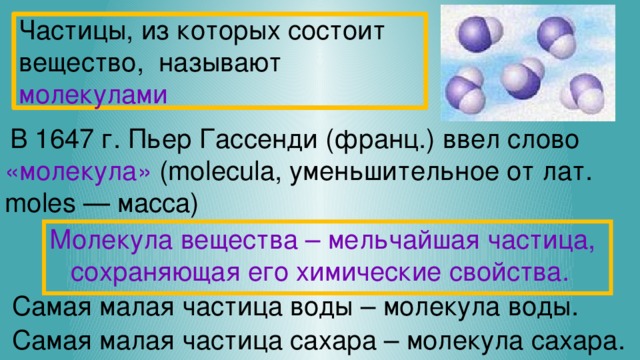 Частицы, из которых состоит вещество, называют молекулами В 1647 г. Пьер Гассенди (франц.) ввел слово «молекула» (molecula, уменьшительное от лат. moles — масса) Молекула  вещества – мельчайшая частица, сохраняющая его химические свойства.  Самая малая частица воды – молекула воды.  Самая малая частица сахара – молекула сахара. 