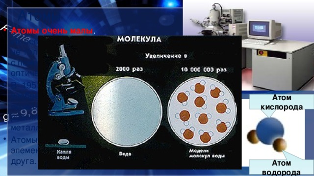 Атомы Атомы очень малы . Их невозможно разглядеть не только простым глазом, но  и с помощью даже самого мощного оптического микроскопа. В  1951 году Эрвин Мюллер изобрёл ионный микроскоп, позволивший в деталях разглядеть атомную структуру металла. Атомы различных химических элементов  отличаются  друг от друга. Атом кислорода Атом водорода 