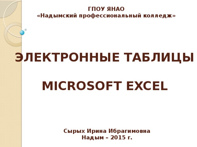 ГПОУ ЯНАО «Надымский профессиональный колледж» ЭЛЕКТРОННЫЕ ТАБЛИЦЫ  MICROSOFT EXCEL Сырых Ирина Ибрагимовна Надым – 2015 г. 