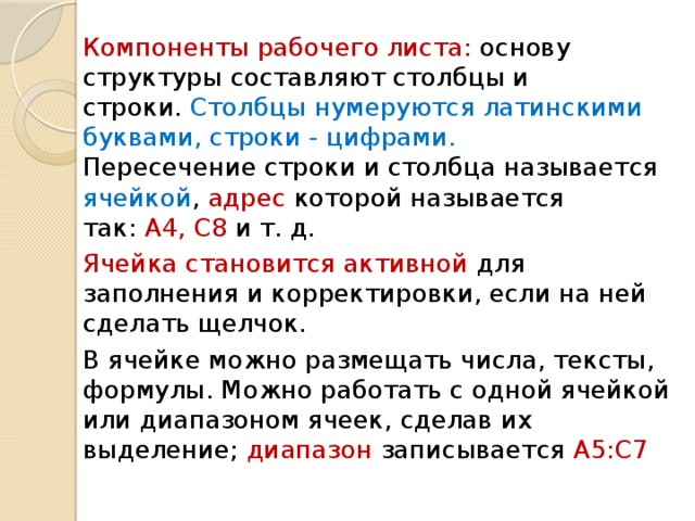 Компоненты рабочего листа: основу структуры составляют столбцы и  строки. Столбцы  нумеруются латинскими буквами, строки - цифрами.  Пересечение строки и столбца называется ячейкой , адрес которой называется  так: А4, С8 и т. д. Ячейка становится активной для заполнения и корректировки, если на ней сделать щелчок. В ячейке можно размещать числа, тексты, формулы. Можно работать с одной ячейкой или диапазоном ячеек, сделав их выделение; диапазон записывается А5:С7 