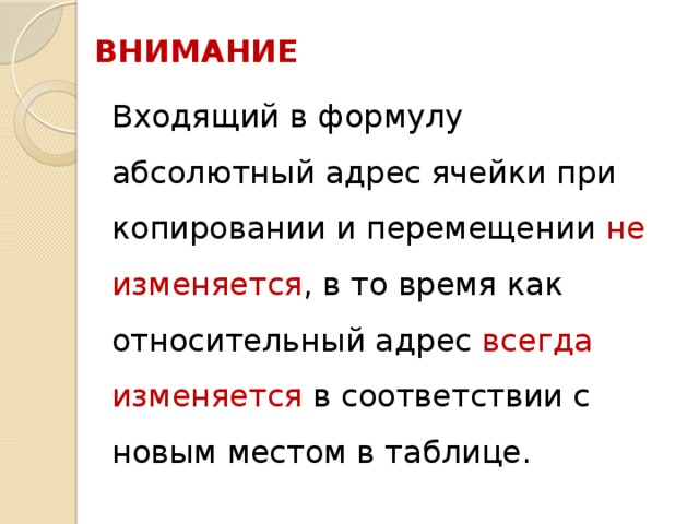 ВНИМАНИЕ  Входящий в формулу абсолютный адрес ячейки при копировании и перемещении не изменяется , в то время как относительный адрес всегда изменяется в соответствии с новым местом в таблице. 