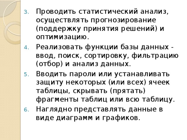 Проводить статистический анализ, осуществлять прогнозирование (поддержку принятия решений) и оптимизацию. Реализовать функции базы данных - ввод, поиск, сортировку, фильтрацию (отбор) и анализ данных. Вводить пароли или устанавливать защиту некоторых (или всех) ячеек таблицы, скрывать (прятать) фрагменты таблиц или всю таблицу. Наглядно представлять данные в виде диаграмм и графиков. 