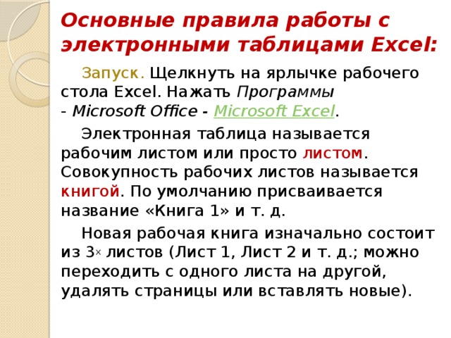 Основные правила работы с электронными таблицами Excel: Запуск. Щелкнуть на ярлычке рабочего стола Excel. Нажать Программы  - Microsoft Office - Microsoft Excel . Электронная таблица называется рабочим листом или просто листом . Совокупность рабочих листов называется книгой . По умолчанию присваивается название «Книга 1» и т. д. Новая рабочая книга изначально состоит из 3 х листов (Лист 1, Лист 2 и т. д.; можно переходить с одного листа на другой, удалять страницы или вставлять новые). 