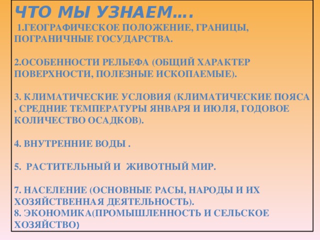 Что мы узнаем….  1.Географическое положение, границы, пограничные государства.  2.Особенности рельефа (общий характер поверхности, полезные ископаемые).  3. Климатические условия (климатические пояса , средние температуры января и июля, годовое количество осадков).  4. Внутренние воды .  5. Растительный и животный мир.  7. Население (основные расы, народы и их хозяйственная деятельность). 8. экономика(промышленность и сельское хозяйство ) 