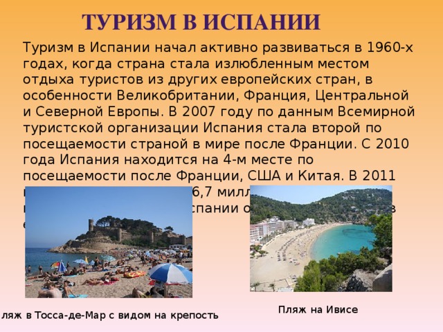 Туризм в Испании Туризм в Испании начал активно развиваться в 1960-х годах, когда страна стала излюбленным местом отдыха туристов из других европейских стран, в особенности Великобритании, Франция, Центральной и Северной Европы. В 2007 году по данным Всемирной туристской организации Испания стала второй по посещаемости страной в мире после Франции. С 2010 года Испания находится на 4-м месте по посещаемости после Франции, США и Китая. В 2011 году страну посетили 56,7 миллионов туристов, которые потратили в Испании около 60 миллиардов евро . Пляж на Ивисе Пляж в Тосса-де-Мар с видом на крепость 