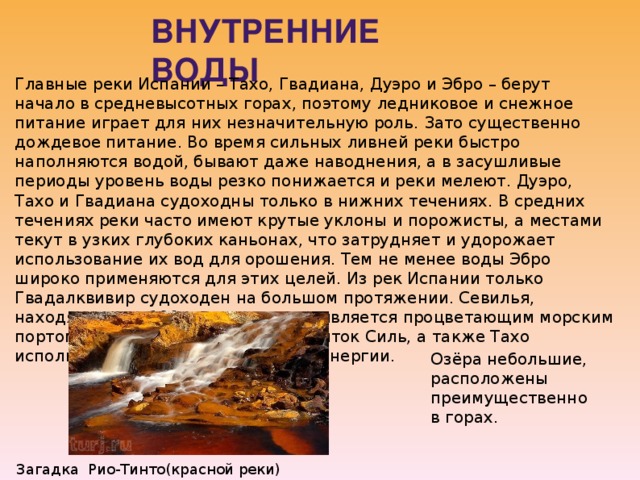 Внутренние воды Главные реки Испании – Тахо, Гвадиана, Дуэро и Эбро – берут начало в средневысотных горах, поэтому ледниковое и снежное питание играет для них незначительную роль. Зато существенно дождевое питание. Во время сильных ливней реки быстро наполняются водой, бывают даже наводнения, а в засушливые периоды уровень воды резко понижается и реки мелеют. Дуэро, Тахо и Гвадиана судоходны только в нижних течениях. В средних течениях реки часто имеют крутые уклоны и порожисты, а местами текут в узких глубоких каньонах, что затрудняет и удорожает использование их вод для орошения. Тем не менее воды Эбро широко применяются для этих целей. Из рек Испании только Гвадалквивир судоходен на большом протяжении. Севилья, находящаяся в 100 км выше устья, является процветающим морским портом. Эбро, Дуэро, Миньо и ее приток Силь, а также Тахо используются для получения гидроэнергии. Озёра небольшие, расположены преимущественно в горах . Загадка Рио-Тинто(красной реки) 