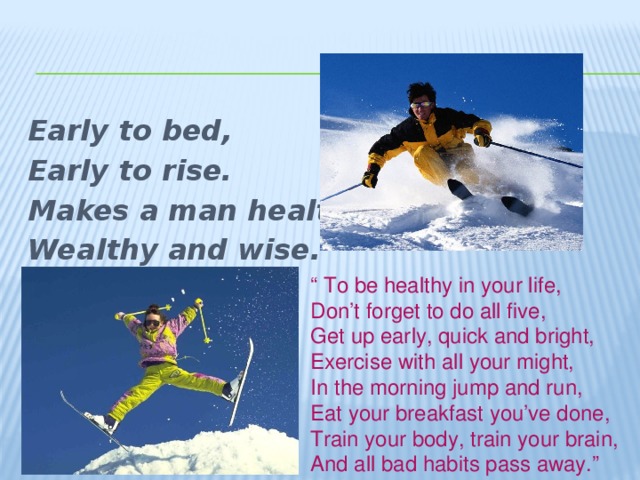 Early to bed, Early to rise. Makes a man healthy, Wealthy and wise. “ To be healthy in your life, Don’t forget to do all five, Get up early, quick and bright, Exercise with all your might, In the morning jump and run, Eat your breakfast you’ve done, Train your body, train your brain, And all bad habits pass away.” 