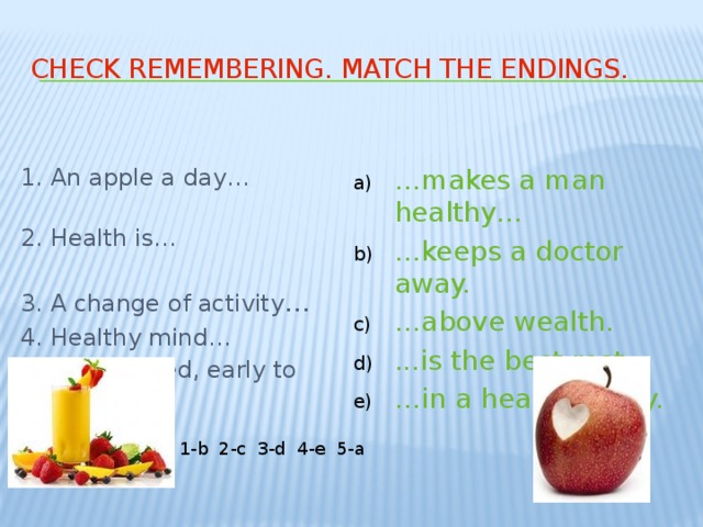 Check remembering. Match the endings. 1. An apple a day… … makes a man healthy… … keeps a doctor away. … above wealth. ...is the best rest. … in a healthy body. 2. Health is… 3. A change of activity … 4. Healthy mind… 5. Early to bed, early to rise… 1-b 2-c 3-d 4-e 5-a 