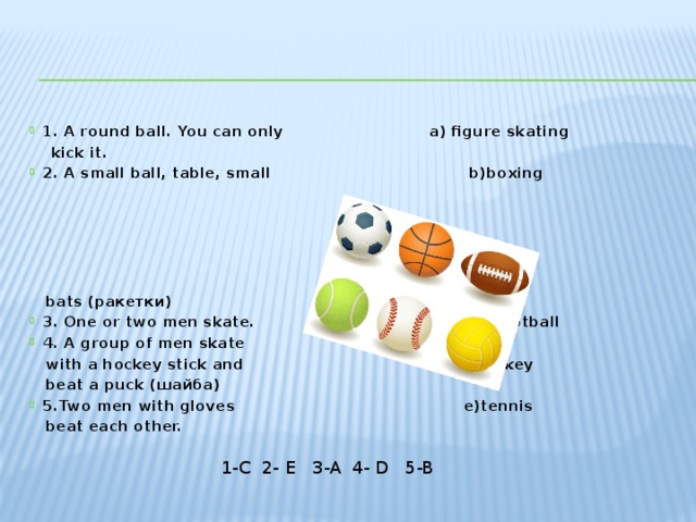 1. A round ball. You can only a) figure skating  kick it. 2. A small ball, table, small b)boxing  bats (ракетки) 3. One or two men skate. c) football 4. A group of men skate  with a hockey stick and d)hockey  beat a puck (шайба) 5.Two men with gloves e)tennis  beat each other. 1-C 2- E 3-A 4- D 5-B 