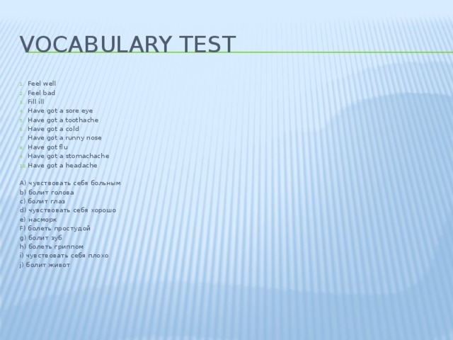 Vocabulary test Feel well Feel bad Fill ill Have got a sore eye Have got a toothache Have got a cold Have got a runny nose Have got flu Have got a stomachache Have got a headache   A) чувствовать себя больным b) болит голова c) болит глаз d) чувствовать себя хорошо e) насморк F) болеть простудой g) болит зуб h) болеть гриппом i) чувствовать себя плохо j) болит живот       