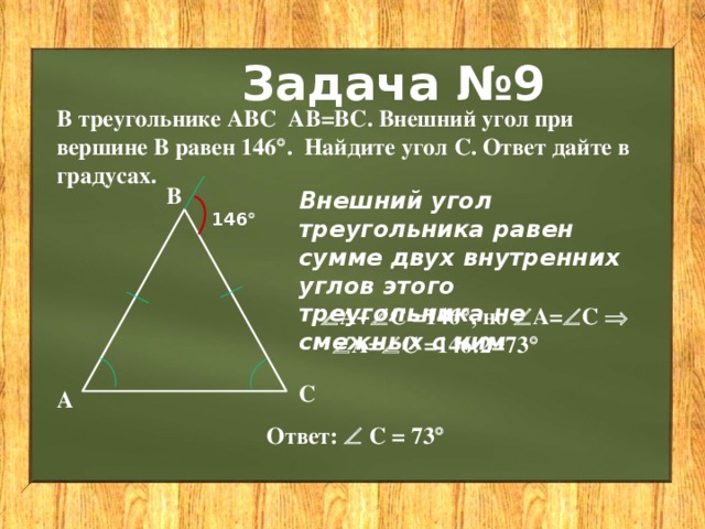 Задача №9 В треугольнике АВС АВ=ВС. Внешний угол при вершине В равен 146  . Найдите угол С. Ответ дайте в градусах. В Внешний угол треугольника равен сумме двух внутренних углов этого треугольника не смежных с ним 146   А+  С =146  , но  А=  С    А=  С =146:2=73   С А Ответ:   С = 73  