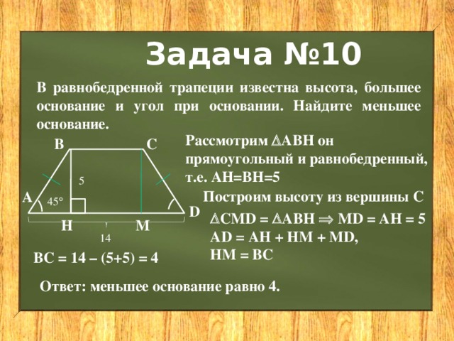 Задача №10 В равнобедренной трапеции известна высота, большее основание и угол при основании. Найдите меньшее основание. Рассмотрим  АВН он прямоугольный и равнобедренный, т.е. АН=ВН=5 В С 5 Построим высоту из вершины С А 45  D  СМD =  АВН  MD = AH = 5 AD = AH + HM + MD, HM = BC Н М 14 BC = 14 – (5+5) = 4 Ответ: меньшее основание равно 4. 