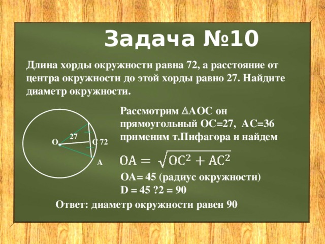 Задача №10 Длина хорды окружности равна 72, а расстояние от центра окружности до этой хорды равно 27. Найдите диаметр окружности. Рассмотрим  АОС он прямоугольный ОС=27, АС=36 применим т.Пифагора и найдем . 27 С 72 О А ОА= 45 (радиус окружности) D = 45 · 2 = 90 Ответ: диаметр окружности равен 90 