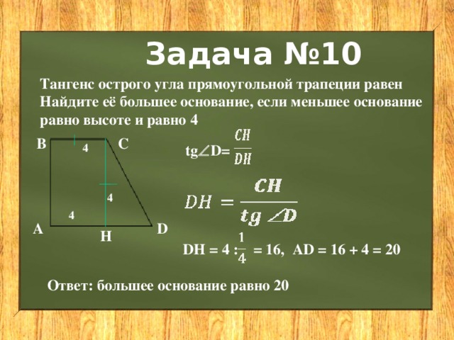Задача №10 Тангенс острого угла прямоугольной трапеции равен Найдите её большее основание, если меньшее основание равно высоте и равно 4  В С 4 tg  D= 4 4 А D Н DH = 4 : = 16, АD = 16 + 4 = 20 Ответ: большее основание равно 20 