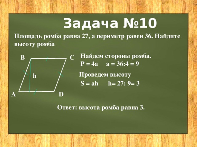 Задача №10 Площадь ромба равна 27, а периметр равен 36. Найдите высоту ромба Найдем стороны ромба. Р = 4a а = 36:4 = 9 С В Проведем высоту h S = ah h= 27: 9= 3 А D Ответ: высота ромба равна 3. 