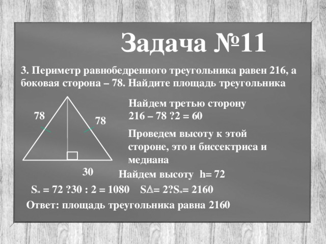 Задача №11 3. Периметр равнобедренного треугольника равен 216, а боковая сторона – 78. Найдите площадь треугольника Найдем третью сторону 216 – 78 · 2 = 60 78 78 Проведем высоту к этой стороне, это и биссектриса и медиана 30 Найдем высоту h= 72 S м = 72 · 30 : 2 = 1080 S  = 2· S м = 2160 Ответ: площадь треугольника равна 2160 