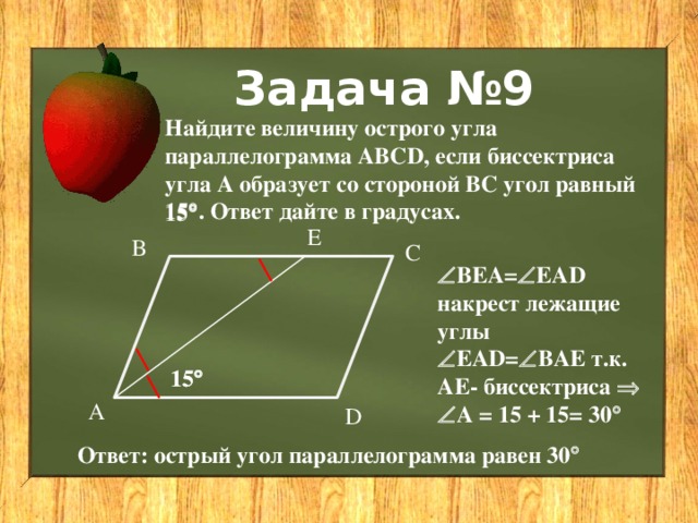 Задача №9 Найдите величину острого угла параллелограмма ABCD, если биссектриса угла А образует со стороной ВС угол равный 15  . Ответ дайте в градусах. 15  Е В С  ВЕА=  ЕАD накрест лежащие углы  ЕАD=  ВАЕ т.к. АЕ- биссектриса   А = 15 + 15= 30  15  15  А D Ответ: острый угол параллелограмма равен 30  