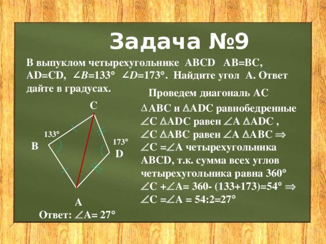 Задача №9 В выпуклом четырехугольнике  ABCD AB=BC, AD=CD, ∠ B =133  ∠ D =173  . Найдите угол  А. Ответ дайте в градусах. Проведем диагональ АС С АВС и  ADC равнобедренные  С  ADC равен  А  ADC ,  С  AВC равен  А  AВC    С =  А четырехугольника АВСD, т.к. сумма всех углов четырехугольника равна 360    С +  А= 360- (133+173)=54      С =  А = 54:2=27  133  173  В D А Ответ:  А= 27   