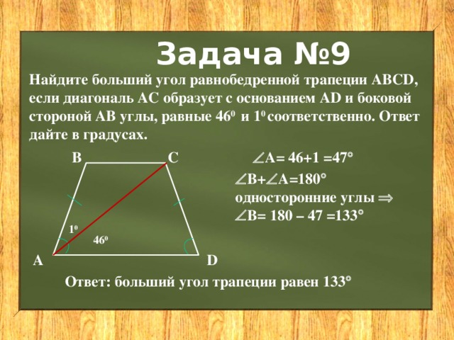 Задача №9 Найдите больший угол равнобедренной трапеции АВСD, если диагональ АС образует с основанием АD и боковой стороной АВ углы, равные 46 0 и 1 0 соответственно. Ответ дайте в градусах.  А= 46+1 =47  С В  В+  А=180  односторонние углы    В= 180 – 47 =133  1 0 46 0 А D Ответ: больший угол трапеции равен 133  