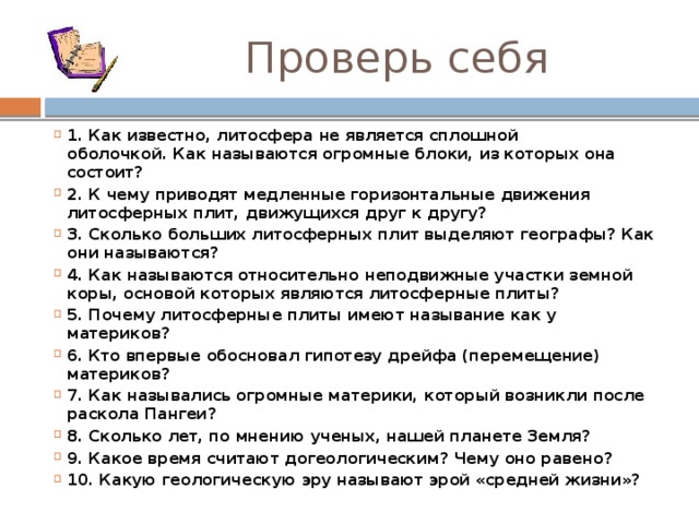  Проверь себя 1. Как известно, литосфера не является сплошной оболочкой. Как называются огромные блоки, из которых она состоит? 2. К чему приводят медленные горизонтальные движения литосферных плит, движущихся друг к другу? 3. Сколько больших литосферных плит выделяют географы? Как они называются? 4. Как называются относительно неподвижные участки земной коры, основой которых являются литосферные плиты? 5. Почему литосферные плиты имеют называние как у материков? 6. Кто впервые обосновал гипотезу дрейфа (перемещение) материков? 7. Как назывались огромные материки, который возникли после раскола Пангеи? 8. Сколько лет, по мнению ученых, нашей планете Земля? 9. Какое время считают догеологическим? Чему оно равено? 10. Какую геологическую эру называют эрой «средней жизни»? 