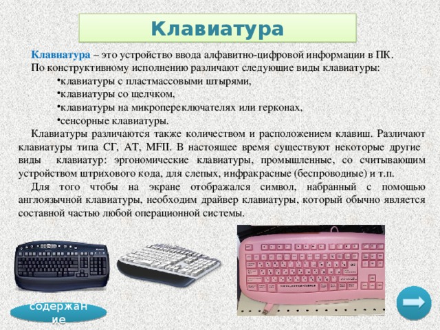 Клавиатура Клавиатура – это устройство ввода алфавитно-цифровой информации в ПК. По конструктивному исполнению различают следующие виды клавиатуры: клавиатуры с пластмассовыми штырями, клавиатуры со щелчком, клавиатуры на микропереключателях или герконах, сенсорные клавиатуры. Клавиатуры различаются также количеством и расположением клавиш. Различают клавиатуры типа СГ, AT, MFII. В настоящее время существуют некоторые другие виды клавиатур: эргономические клавиатуры, промышленные, со считывающим устройством штрихового кода, для слепых, инфракрасные (беспроводные) и т.п. Для того чтобы на экране отображался символ, набранный с помощью англоязычной клавиатуры, необходим драйвер клавиатуры, который обычно является составной частью любой операционной системы. содержание 