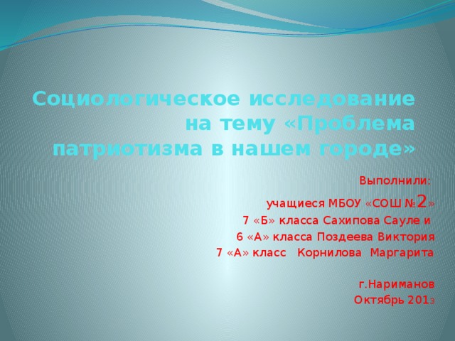 Социологическое исследование на тему «Проблема патриотизма в нашем городе» Выполнили: учащиеся МБОУ «СОШ № 2 » 7 «Б» класса Сахипова Сауле и 6 «А» класса Поздеева Виктория 7 «А» класс Корнилова Маргарита г.Нариманов Октябрь 201 3 