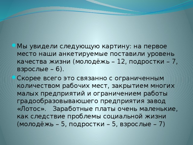 Мы увидели следующую картину: на первое место наши анкетируемые поставили уровень качества жизни (молодёжь – 12, подростки – 7, взрослые – 6). Скорее всего это связанно с ограниченным количеством рабочих мест, закрытием многих малых предприятий и ограничением работы градообразовываюшего предприятия завод «Лотос». Заработные платы очень маленькие, как следствие проблемы социальной жизни (молодёжь – 5, подростки – 5, взрослые – 7) 