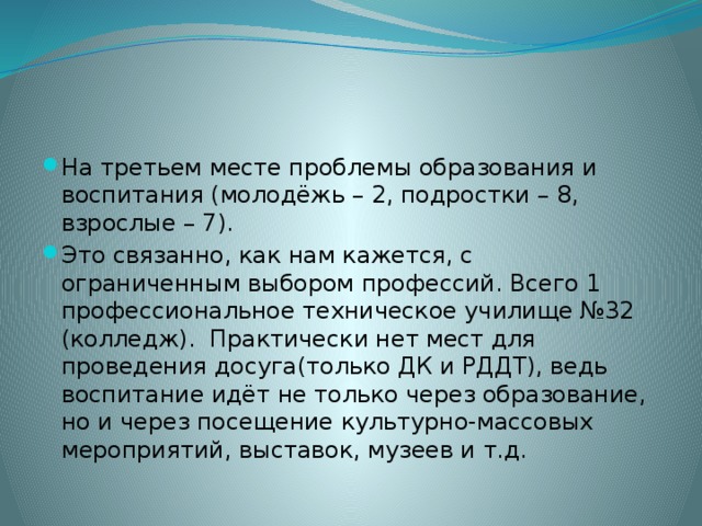 На третьем месте проблемы образования и воспитания (молодёжь – 2, подростки – 8, взрослые – 7). Это связанно, как нам кажется, с ограниченным выбором профессий. Всего 1 профессиональное техническое училище №32 (колледж). Практически нет мест для проведения досуга(только ДК и РДДТ), ведь воспитание идёт не только через образование, но и через посещение культурно-массовых мероприятий, выставок, музеев и т.д.  